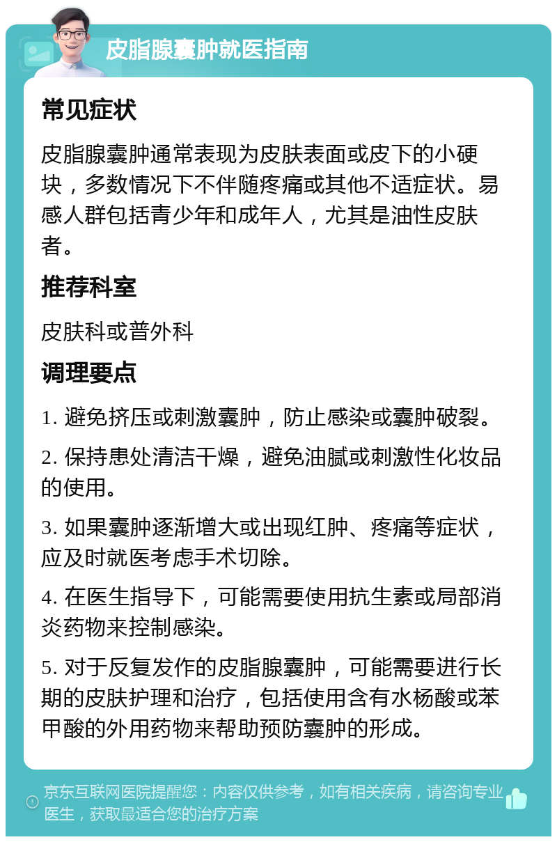 皮脂腺囊肿就医指南 常见症状 皮脂腺囊肿通常表现为皮肤表面或皮下的小硬块，多数情况下不伴随疼痛或其他不适症状。易感人群包括青少年和成年人，尤其是油性皮肤者。 推荐科室 皮肤科或普外科 调理要点 1. 避免挤压或刺激囊肿，防止感染或囊肿破裂。 2. 保持患处清洁干燥，避免油腻或刺激性化妆品的使用。 3. 如果囊肿逐渐增大或出现红肿、疼痛等症状，应及时就医考虑手术切除。 4. 在医生指导下，可能需要使用抗生素或局部消炎药物来控制感染。 5. 对于反复发作的皮脂腺囊肿，可能需要进行长期的皮肤护理和治疗，包括使用含有水杨酸或苯甲酸的外用药物来帮助预防囊肿的形成。