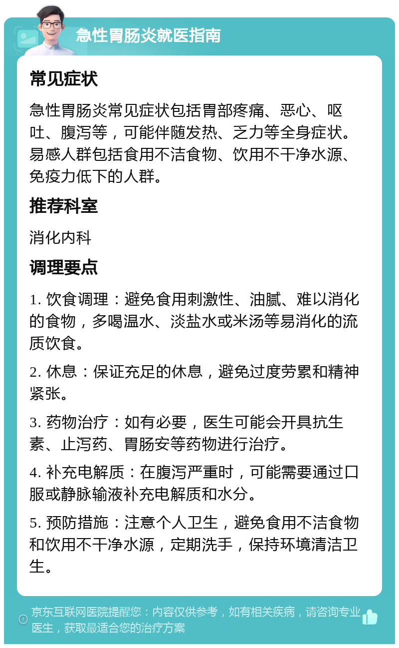 急性胃肠炎就医指南 常见症状 急性胃肠炎常见症状包括胃部疼痛、恶心、呕吐、腹泻等，可能伴随发热、乏力等全身症状。易感人群包括食用不洁食物、饮用不干净水源、免疫力低下的人群。 推荐科室 消化内科 调理要点 1. 饮食调理：避免食用刺激性、油腻、难以消化的食物，多喝温水、淡盐水或米汤等易消化的流质饮食。 2. 休息：保证充足的休息，避免过度劳累和精神紧张。 3. 药物治疗：如有必要，医生可能会开具抗生素、止泻药、胃肠安等药物进行治疗。 4. 补充电解质：在腹泻严重时，可能需要通过口服或静脉输液补充电解质和水分。 5. 预防措施：注意个人卫生，避免食用不洁食物和饮用不干净水源，定期洗手，保持环境清洁卫生。