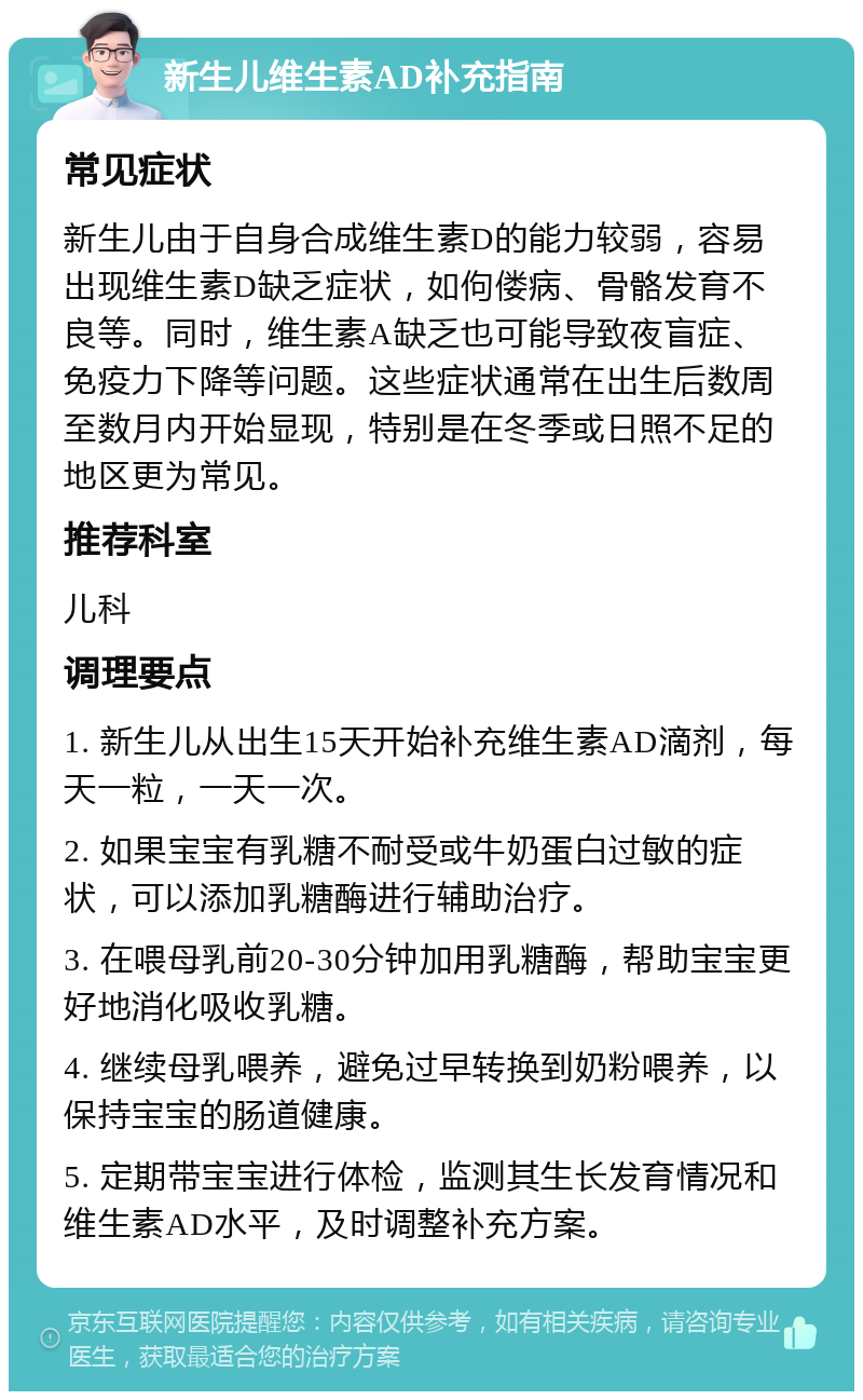 新生儿维生素AD补充指南 常见症状 新生儿由于自身合成维生素D的能力较弱，容易出现维生素D缺乏症状，如佝偻病、骨骼发育不良等。同时，维生素A缺乏也可能导致夜盲症、免疫力下降等问题。这些症状通常在出生后数周至数月内开始显现，特别是在冬季或日照不足的地区更为常见。 推荐科室 儿科 调理要点 1. 新生儿从出生15天开始补充维生素AD滴剂，每天一粒，一天一次。 2. 如果宝宝有乳糖不耐受或牛奶蛋白过敏的症状，可以添加乳糖酶进行辅助治疗。 3. 在喂母乳前20-30分钟加用乳糖酶，帮助宝宝更好地消化吸收乳糖。 4. 继续母乳喂养，避免过早转换到奶粉喂养，以保持宝宝的肠道健康。 5. 定期带宝宝进行体检，监测其生长发育情况和维生素AD水平，及时调整补充方案。