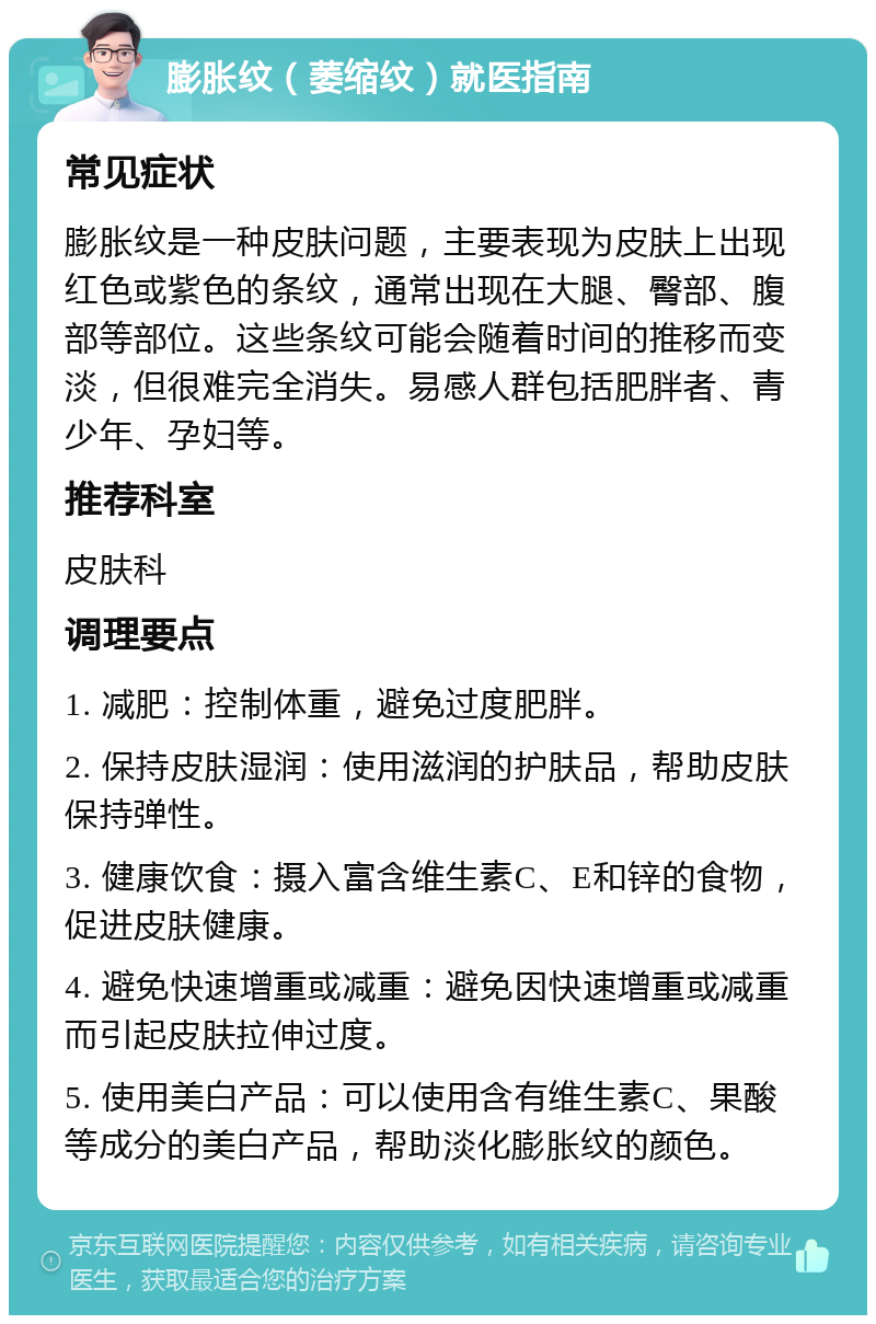 膨胀纹（萎缩纹）就医指南 常见症状 膨胀纹是一种皮肤问题，主要表现为皮肤上出现红色或紫色的条纹，通常出现在大腿、臀部、腹部等部位。这些条纹可能会随着时间的推移而变淡，但很难完全消失。易感人群包括肥胖者、青少年、孕妇等。 推荐科室 皮肤科 调理要点 1. 减肥：控制体重，避免过度肥胖。 2. 保持皮肤湿润：使用滋润的护肤品，帮助皮肤保持弹性。 3. 健康饮食：摄入富含维生素C、E和锌的食物，促进皮肤健康。 4. 避免快速增重或减重：避免因快速增重或减重而引起皮肤拉伸过度。 5. 使用美白产品：可以使用含有维生素C、果酸等成分的美白产品，帮助淡化膨胀纹的颜色。