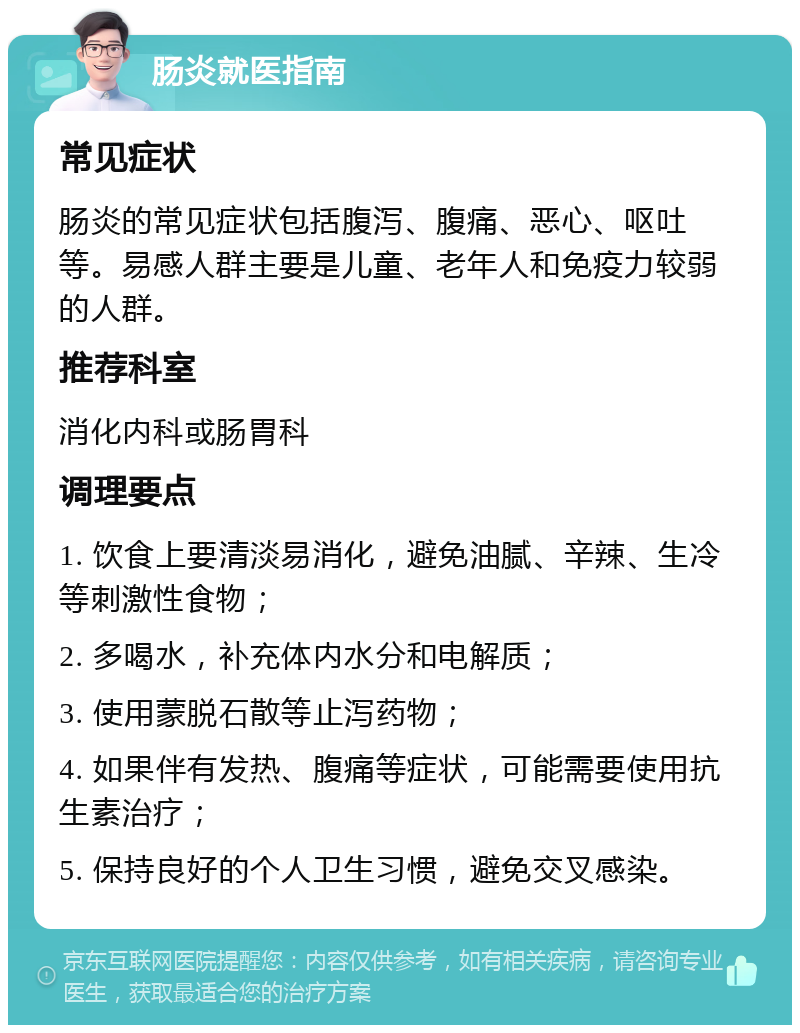 肠炎就医指南 常见症状 肠炎的常见症状包括腹泻、腹痛、恶心、呕吐等。易感人群主要是儿童、老年人和免疫力较弱的人群。 推荐科室 消化内科或肠胃科 调理要点 1. 饮食上要清淡易消化，避免油腻、辛辣、生冷等刺激性食物； 2. 多喝水，补充体内水分和电解质； 3. 使用蒙脱石散等止泻药物； 4. 如果伴有发热、腹痛等症状，可能需要使用抗生素治疗； 5. 保持良好的个人卫生习惯，避免交叉感染。