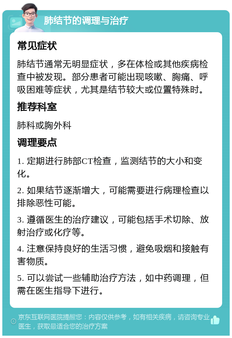 肺结节的调理与治疗 常见症状 肺结节通常无明显症状，多在体检或其他疾病检查中被发现。部分患者可能出现咳嗽、胸痛、呼吸困难等症状，尤其是结节较大或位置特殊时。 推荐科室 肺科或胸外科 调理要点 1. 定期进行肺部CT检查，监测结节的大小和变化。 2. 如果结节逐渐增大，可能需要进行病理检查以排除恶性可能。 3. 遵循医生的治疗建议，可能包括手术切除、放射治疗或化疗等。 4. 注意保持良好的生活习惯，避免吸烟和接触有害物质。 5. 可以尝试一些辅助治疗方法，如中药调理，但需在医生指导下进行。