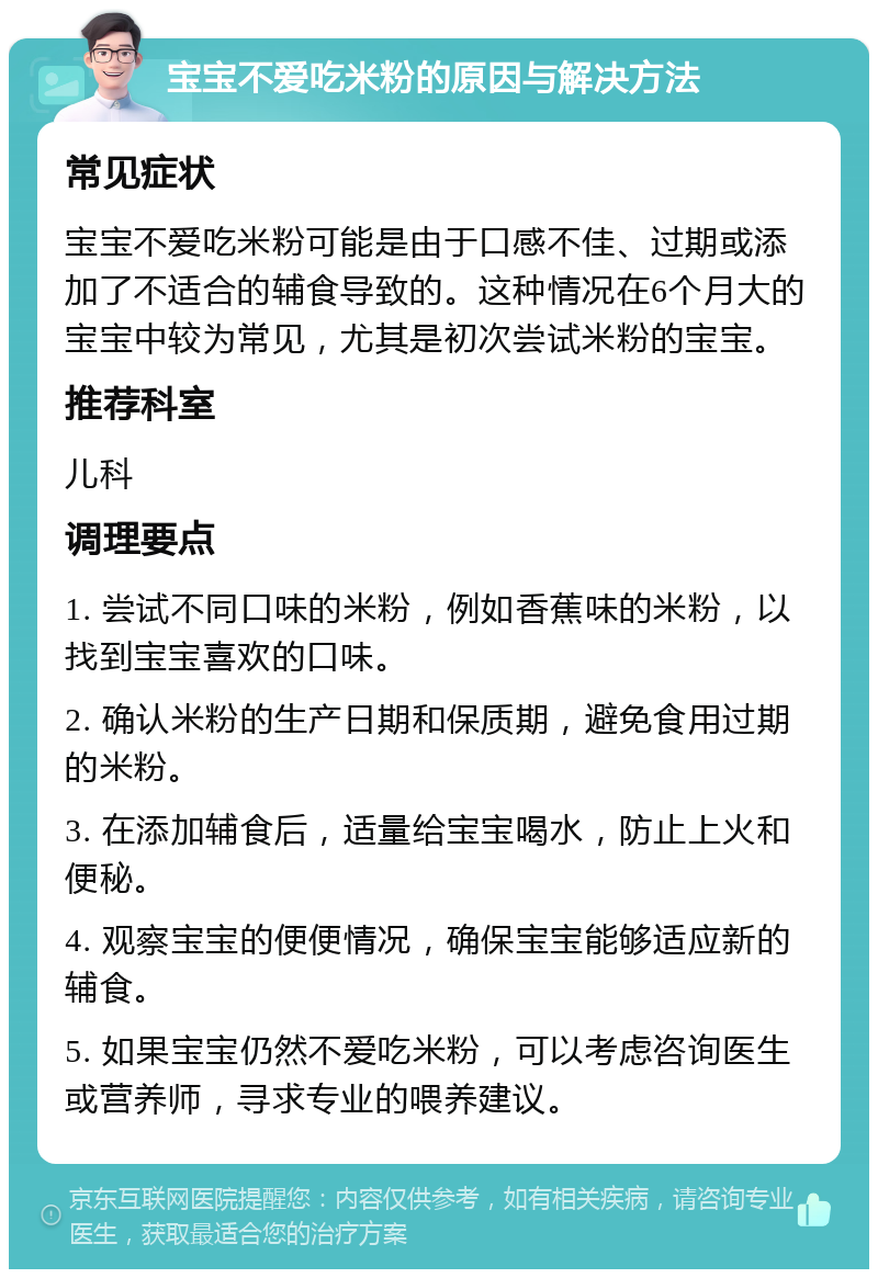 宝宝不爱吃米粉的原因与解决方法 常见症状 宝宝不爱吃米粉可能是由于口感不佳、过期或添加了不适合的辅食导致的。这种情况在6个月大的宝宝中较为常见，尤其是初次尝试米粉的宝宝。 推荐科室 儿科 调理要点 1. 尝试不同口味的米粉，例如香蕉味的米粉，以找到宝宝喜欢的口味。 2. 确认米粉的生产日期和保质期，避免食用过期的米粉。 3. 在添加辅食后，适量给宝宝喝水，防止上火和便秘。 4. 观察宝宝的便便情况，确保宝宝能够适应新的辅食。 5. 如果宝宝仍然不爱吃米粉，可以考虑咨询医生或营养师，寻求专业的喂养建议。