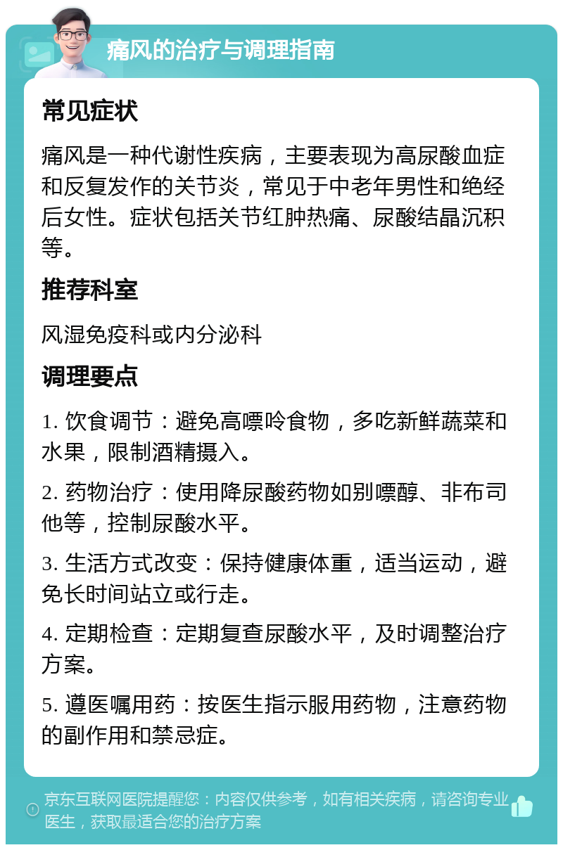 痛风的治疗与调理指南 常见症状 痛风是一种代谢性疾病，主要表现为高尿酸血症和反复发作的关节炎，常见于中老年男性和绝经后女性。症状包括关节红肿热痛、尿酸结晶沉积等。 推荐科室 风湿免疫科或内分泌科 调理要点 1. 饮食调节：避免高嘌呤食物，多吃新鲜蔬菜和水果，限制酒精摄入。 2. 药物治疗：使用降尿酸药物如别嘌醇、非布司他等，控制尿酸水平。 3. 生活方式改变：保持健康体重，适当运动，避免长时间站立或行走。 4. 定期检查：定期复查尿酸水平，及时调整治疗方案。 5. 遵医嘱用药：按医生指示服用药物，注意药物的副作用和禁忌症。