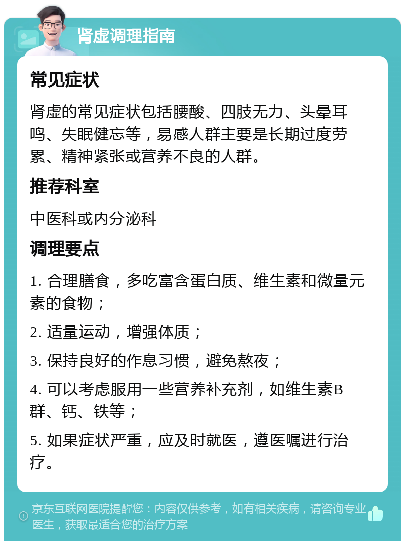 肾虚调理指南 常见症状 肾虚的常见症状包括腰酸、四肢无力、头晕耳鸣、失眠健忘等，易感人群主要是长期过度劳累、精神紧张或营养不良的人群。 推荐科室 中医科或内分泌科 调理要点 1. 合理膳食，多吃富含蛋白质、维生素和微量元素的食物； 2. 适量运动，增强体质； 3. 保持良好的作息习惯，避免熬夜； 4. 可以考虑服用一些营养补充剂，如维生素B群、钙、铁等； 5. 如果症状严重，应及时就医，遵医嘱进行治疗。