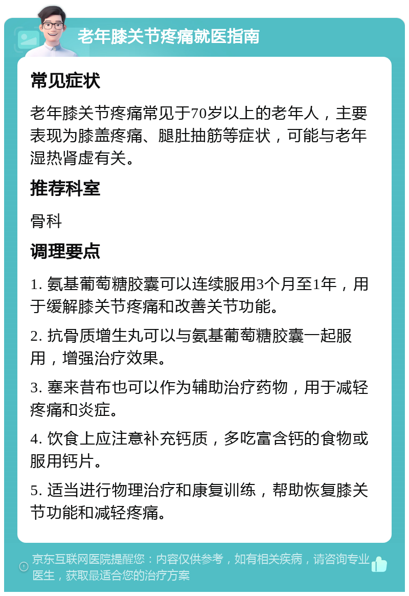 老年膝关节疼痛就医指南 常见症状 老年膝关节疼痛常见于70岁以上的老年人，主要表现为膝盖疼痛、腿肚抽筋等症状，可能与老年湿热肾虚有关。 推荐科室 骨科 调理要点 1. 氨基葡萄糖胶囊可以连续服用3个月至1年，用于缓解膝关节疼痛和改善关节功能。 2. 抗骨质增生丸可以与氨基葡萄糖胶囊一起服用，增强治疗效果。 3. 塞来昔布也可以作为辅助治疗药物，用于减轻疼痛和炎症。 4. 饮食上应注意补充钙质，多吃富含钙的食物或服用钙片。 5. 适当进行物理治疗和康复训练，帮助恢复膝关节功能和减轻疼痛。