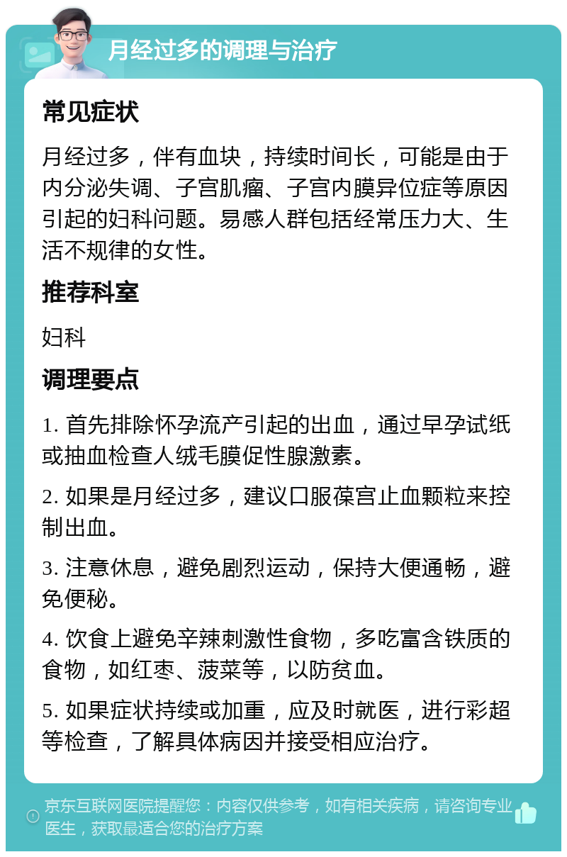 月经过多的调理与治疗 常见症状 月经过多，伴有血块，持续时间长，可能是由于内分泌失调、子宫肌瘤、子宫内膜异位症等原因引起的妇科问题。易感人群包括经常压力大、生活不规律的女性。 推荐科室 妇科 调理要点 1. 首先排除怀孕流产引起的出血，通过早孕试纸或抽血检查人绒毛膜促性腺激素。 2. 如果是月经过多，建议口服葆宫止血颗粒来控制出血。 3. 注意休息，避免剧烈运动，保持大便通畅，避免便秘。 4. 饮食上避免辛辣刺激性食物，多吃富含铁质的食物，如红枣、菠菜等，以防贫血。 5. 如果症状持续或加重，应及时就医，进行彩超等检查，了解具体病因并接受相应治疗。