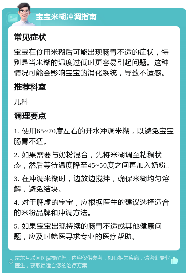 宝宝米糊冲调指南 常见症状 宝宝在食用米糊后可能出现肠胃不适的症状，特别是当米糊的温度过低时更容易引起问题。这种情况可能会影响宝宝的消化系统，导致不适感。 推荐科室 儿科 调理要点 1. 使用65~70度左右的开水冲调米糊，以避免宝宝肠胃不适。 2. 如果需要与奶粉混合，先将米糊调至粘稠状态，然后等待温度降至45~50度之间再加入奶粉。 3. 在冲调米糊时，边放边搅拌，确保米糊均匀溶解，避免结块。 4. 对于脾虚的宝宝，应根据医生的建议选择适合的米粉品牌和冲调方法。 5. 如果宝宝出现持续的肠胃不适或其他健康问题，应及时就医寻求专业的医疗帮助。