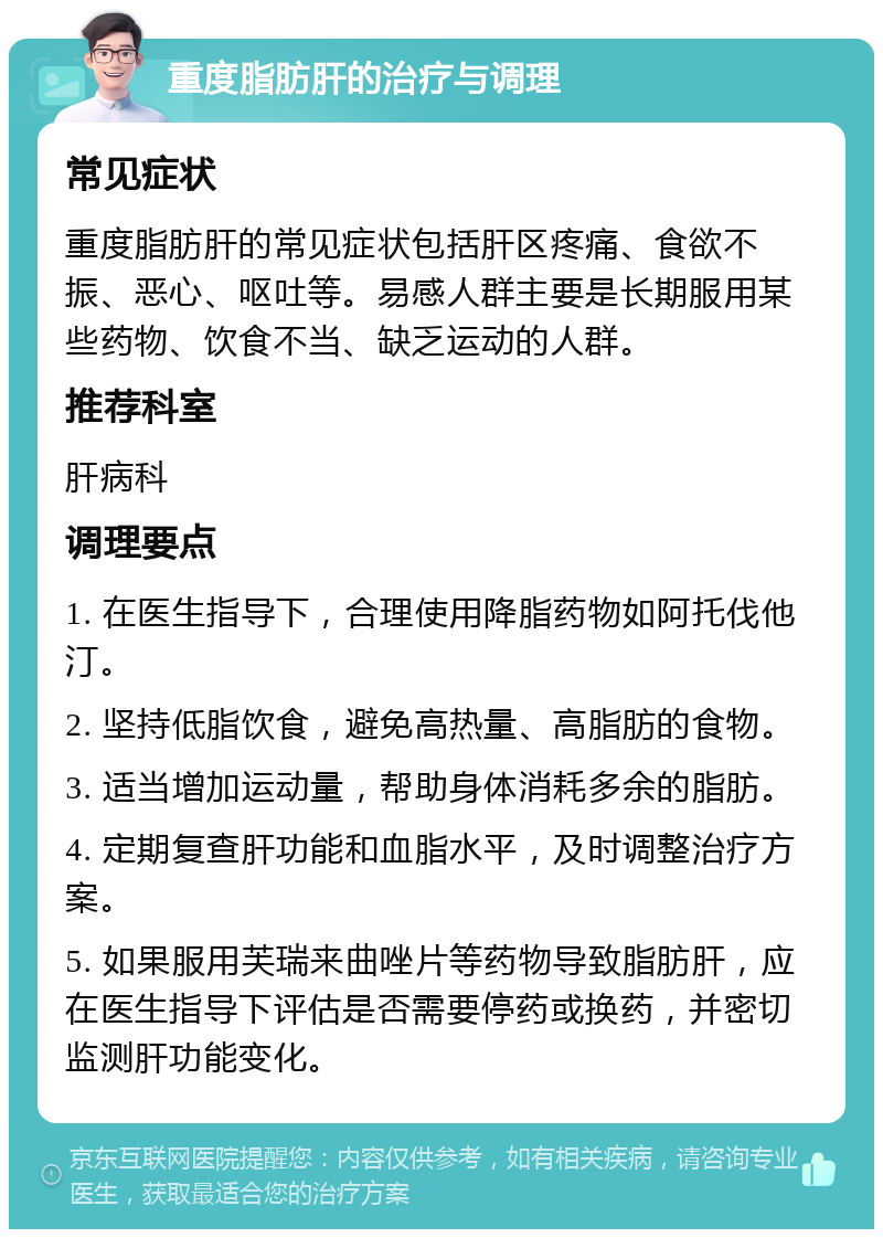 重度脂肪肝的治疗与调理 常见症状 重度脂肪肝的常见症状包括肝区疼痛、食欲不振、恶心、呕吐等。易感人群主要是长期服用某些药物、饮食不当、缺乏运动的人群。 推荐科室 肝病科 调理要点 1. 在医生指导下，合理使用降脂药物如阿托伐他汀。 2. 坚持低脂饮食，避免高热量、高脂肪的食物。 3. 适当增加运动量，帮助身体消耗多余的脂肪。 4. 定期复查肝功能和血脂水平，及时调整治疗方案。 5. 如果服用芙瑞来曲唑片等药物导致脂肪肝，应在医生指导下评估是否需要停药或换药，并密切监测肝功能变化。