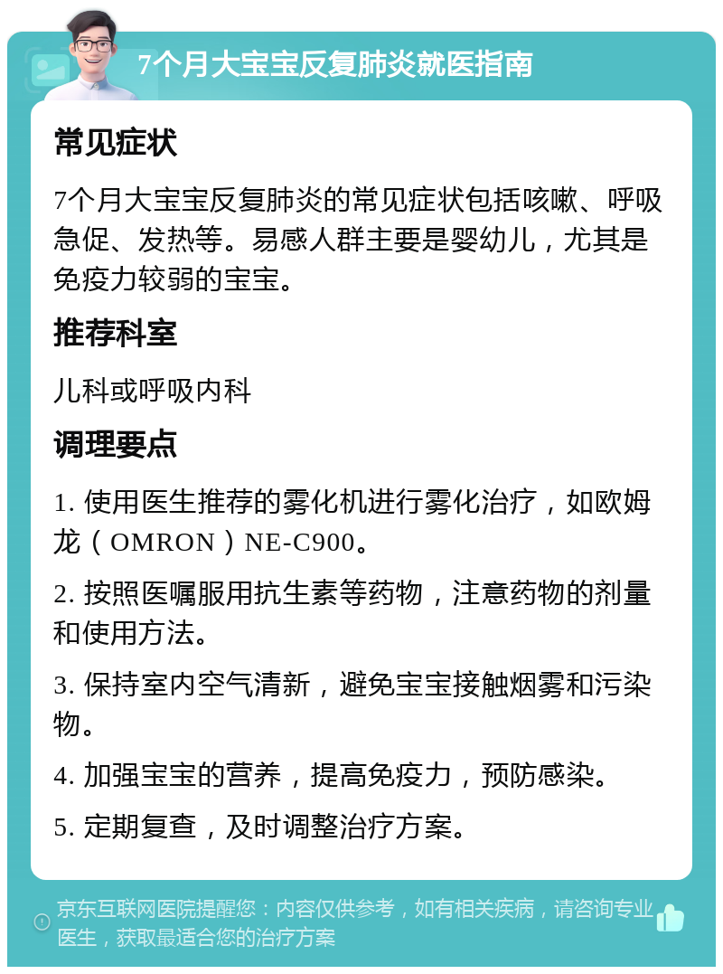 7个月大宝宝反复肺炎就医指南 常见症状 7个月大宝宝反复肺炎的常见症状包括咳嗽、呼吸急促、发热等。易感人群主要是婴幼儿，尤其是免疫力较弱的宝宝。 推荐科室 儿科或呼吸内科 调理要点 1. 使用医生推荐的雾化机进行雾化治疗，如欧姆龙（OMRON）NE-C900。 2. 按照医嘱服用抗生素等药物，注意药物的剂量和使用方法。 3. 保持室内空气清新，避免宝宝接触烟雾和污染物。 4. 加强宝宝的营养，提高免疫力，预防感染。 5. 定期复查，及时调整治疗方案。