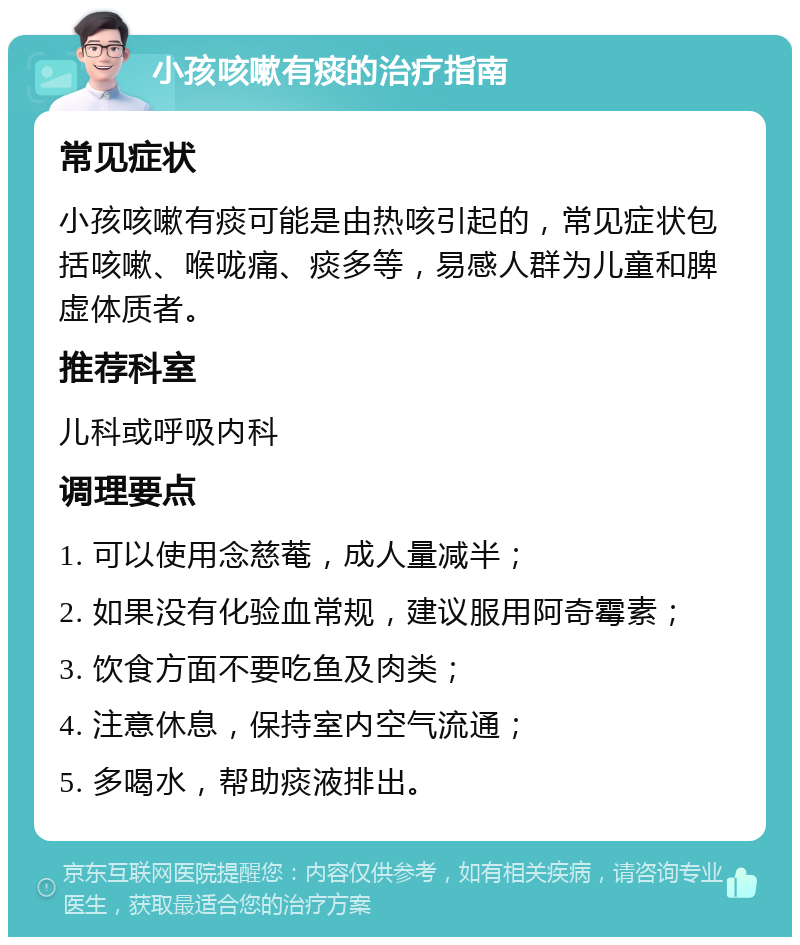 小孩咳嗽有痰的治疗指南 常见症状 小孩咳嗽有痰可能是由热咳引起的，常见症状包括咳嗽、喉咙痛、痰多等，易感人群为儿童和脾虚体质者。 推荐科室 儿科或呼吸内科 调理要点 1. 可以使用念慈菴，成人量减半； 2. 如果没有化验血常规，建议服用阿奇霉素； 3. 饮食方面不要吃鱼及肉类； 4. 注意休息，保持室内空气流通； 5. 多喝水，帮助痰液排出。