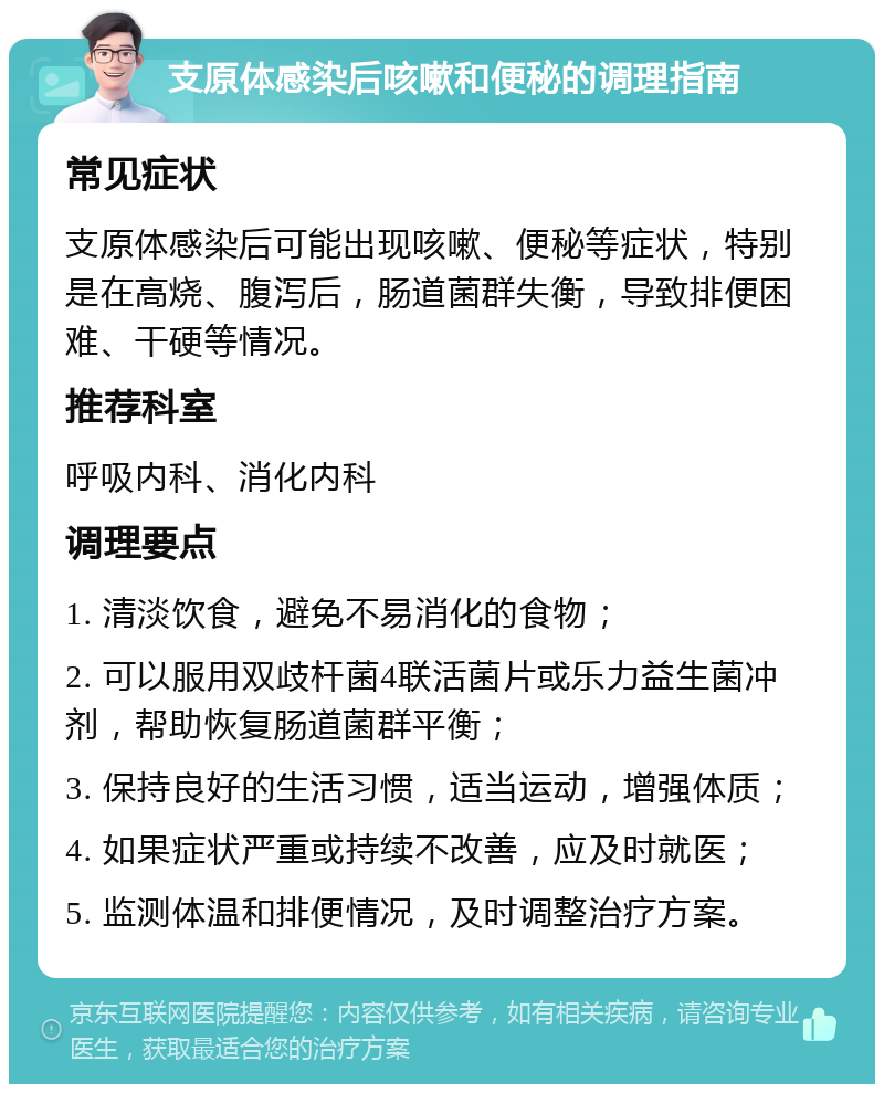 支原体感染后咳嗽和便秘的调理指南 常见症状 支原体感染后可能出现咳嗽、便秘等症状，特别是在高烧、腹泻后，肠道菌群失衡，导致排便困难、干硬等情况。 推荐科室 呼吸内科、消化内科 调理要点 1. 清淡饮食，避免不易消化的食物； 2. 可以服用双歧杆菌4联活菌片或乐力益生菌冲剂，帮助恢复肠道菌群平衡； 3. 保持良好的生活习惯，适当运动，增强体质； 4. 如果症状严重或持续不改善，应及时就医； 5. 监测体温和排便情况，及时调整治疗方案。