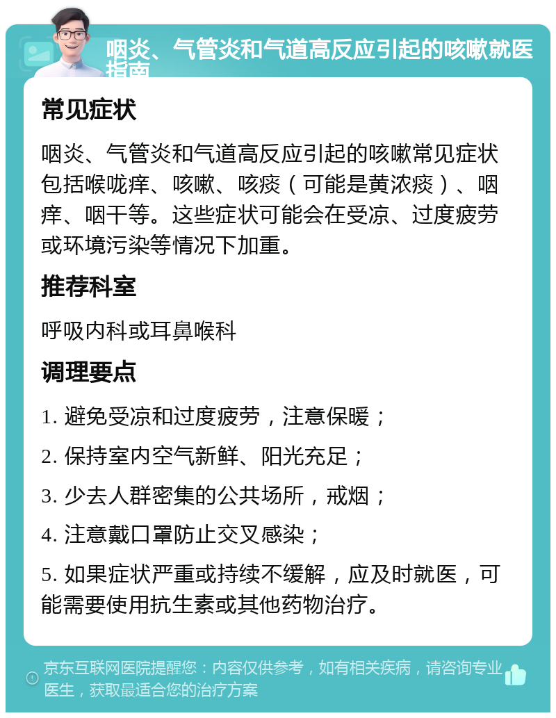 咽炎、气管炎和气道高反应引起的咳嗽就医指南 常见症状 咽炎、气管炎和气道高反应引起的咳嗽常见症状包括喉咙痒、咳嗽、咳痰（可能是黄浓痰）、咽痒、咽干等。这些症状可能会在受凉、过度疲劳或环境污染等情况下加重。 推荐科室 呼吸内科或耳鼻喉科 调理要点 1. 避免受凉和过度疲劳，注意保暖； 2. 保持室内空气新鲜、阳光充足； 3. 少去人群密集的公共场所，戒烟； 4. 注意戴口罩防止交叉感染； 5. 如果症状严重或持续不缓解，应及时就医，可能需要使用抗生素或其他药物治疗。