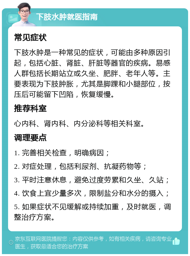 下肢水肿就医指南 常见症状 下肢水肿是一种常见的症状，可能由多种原因引起，包括心脏、肾脏、肝脏等器官的疾病。易感人群包括长期站立或久坐、肥胖、老年人等。主要表现为下肢肿胀，尤其是脚踝和小腿部位，按压后可能留下凹陷，恢复缓慢。 推荐科室 心内科、肾内科、内分泌科等相关科室。 调理要点 1. 完善相关检查，明确病因； 2. 对症处理，包括利尿剂、抗凝药物等； 3. 平时注意休息，避免过度劳累和久坐、久站； 4. 饮食上宜少量多次，限制盐分和水分的摄入； 5. 如果症状不见缓解或持续加重，及时就医，调整治疗方案。