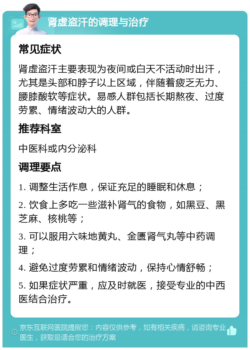 肾虚盗汗的调理与治疗 常见症状 肾虚盗汗主要表现为夜间或白天不活动时出汗，尤其是头部和脖子以上区域，伴随着疲乏无力、腰膝酸软等症状。易感人群包括长期熬夜、过度劳累、情绪波动大的人群。 推荐科室 中医科或内分泌科 调理要点 1. 调整生活作息，保证充足的睡眠和休息； 2. 饮食上多吃一些滋补肾气的食物，如黑豆、黑芝麻、核桃等； 3. 可以服用六味地黄丸、金匮肾气丸等中药调理； 4. 避免过度劳累和情绪波动，保持心情舒畅； 5. 如果症状严重，应及时就医，接受专业的中西医结合治疗。