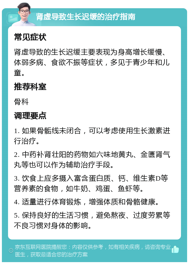 肾虚导致生长迟缓的治疗指南 常见症状 肾虚导致的生长迟缓主要表现为身高增长缓慢、体弱多病、食欲不振等症状，多见于青少年和儿童。 推荐科室 骨科 调理要点 1. 如果骨骺线未闭合，可以考虑使用生长激素进行治疗。 2. 中药补肾壮阳的药物如六味地黄丸、金匮肾气丸等也可以作为辅助治疗手段。 3. 饮食上应多摄入富含蛋白质、钙、维生素D等营养素的食物，如牛奶、鸡蛋、鱼虾等。 4. 适量进行体育锻炼，增强体质和骨骼健康。 5. 保持良好的生活习惯，避免熬夜、过度劳累等不良习惯对身体的影响。