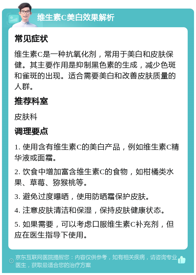 维生素C美白效果解析 常见症状 维生素C是一种抗氧化剂，常用于美白和皮肤保健。其主要作用是抑制黑色素的生成，减少色斑和雀斑的出现。适合需要美白和改善皮肤质量的人群。 推荐科室 皮肤科 调理要点 1. 使用含有维生素C的美白产品，例如维生素C精华液或面霜。 2. 饮食中增加富含维生素C的食物，如柑橘类水果、草莓、猕猴桃等。 3. 避免过度曝晒，使用防晒霜保护皮肤。 4. 注意皮肤清洁和保湿，保持皮肤健康状态。 5. 如果需要，可以考虑口服维生素C补充剂，但应在医生指导下使用。