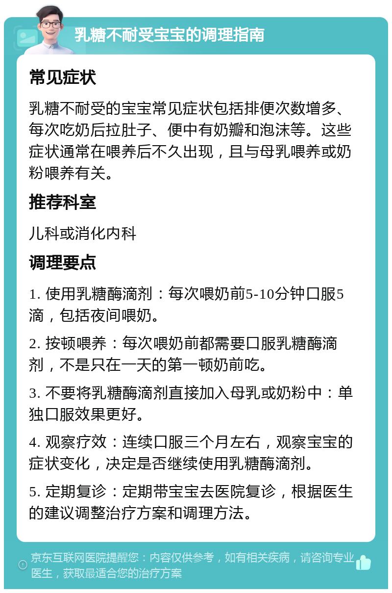 乳糖不耐受宝宝的调理指南 常见症状 乳糖不耐受的宝宝常见症状包括排便次数增多、每次吃奶后拉肚子、便中有奶瓣和泡沫等。这些症状通常在喂养后不久出现，且与母乳喂养或奶粉喂养有关。 推荐科室 儿科或消化内科 调理要点 1. 使用乳糖酶滴剂：每次喂奶前5-10分钟口服5滴，包括夜间喂奶。 2. 按顿喂养：每次喂奶前都需要口服乳糖酶滴剂，不是只在一天的第一顿奶前吃。 3. 不要将乳糖酶滴剂直接加入母乳或奶粉中：单独口服效果更好。 4. 观察疗效：连续口服三个月左右，观察宝宝的症状变化，决定是否继续使用乳糖酶滴剂。 5. 定期复诊：定期带宝宝去医院复诊，根据医生的建议调整治疗方案和调理方法。