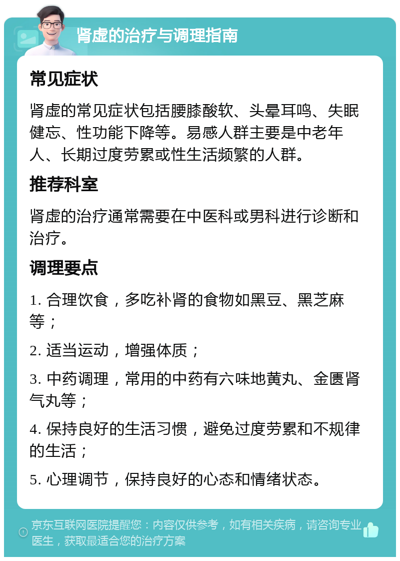 肾虚的治疗与调理指南 常见症状 肾虚的常见症状包括腰膝酸软、头晕耳鸣、失眠健忘、性功能下降等。易感人群主要是中老年人、长期过度劳累或性生活频繁的人群。 推荐科室 肾虚的治疗通常需要在中医科或男科进行诊断和治疗。 调理要点 1. 合理饮食，多吃补肾的食物如黑豆、黑芝麻等； 2. 适当运动，增强体质； 3. 中药调理，常用的中药有六味地黄丸、金匮肾气丸等； 4. 保持良好的生活习惯，避免过度劳累和不规律的生活； 5. 心理调节，保持良好的心态和情绪状态。