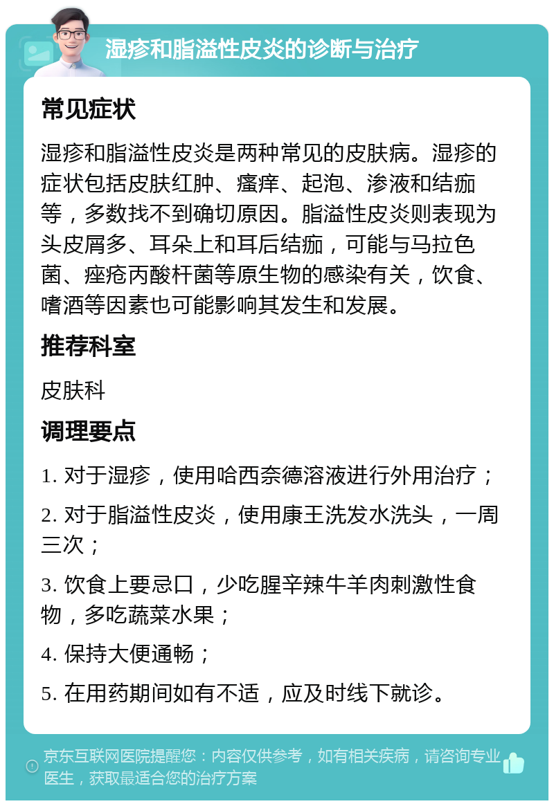 湿疹和脂溢性皮炎的诊断与治疗 常见症状 湿疹和脂溢性皮炎是两种常见的皮肤病。湿疹的症状包括皮肤红肿、瘙痒、起泡、渗液和结痂等，多数找不到确切原因。脂溢性皮炎则表现为头皮屑多、耳朵上和耳后结痂，可能与马拉色菌、痤疮丙酸杆菌等原生物的感染有关，饮食、嗜酒等因素也可能影响其发生和发展。 推荐科室 皮肤科 调理要点 1. 对于湿疹，使用哈西奈德溶液进行外用治疗； 2. 对于脂溢性皮炎，使用康王洗发水洗头，一周三次； 3. 饮食上要忌口，少吃腥辛辣牛羊肉刺激性食物，多吃蔬菜水果； 4. 保持大便通畅； 5. 在用药期间如有不适，应及时线下就诊。