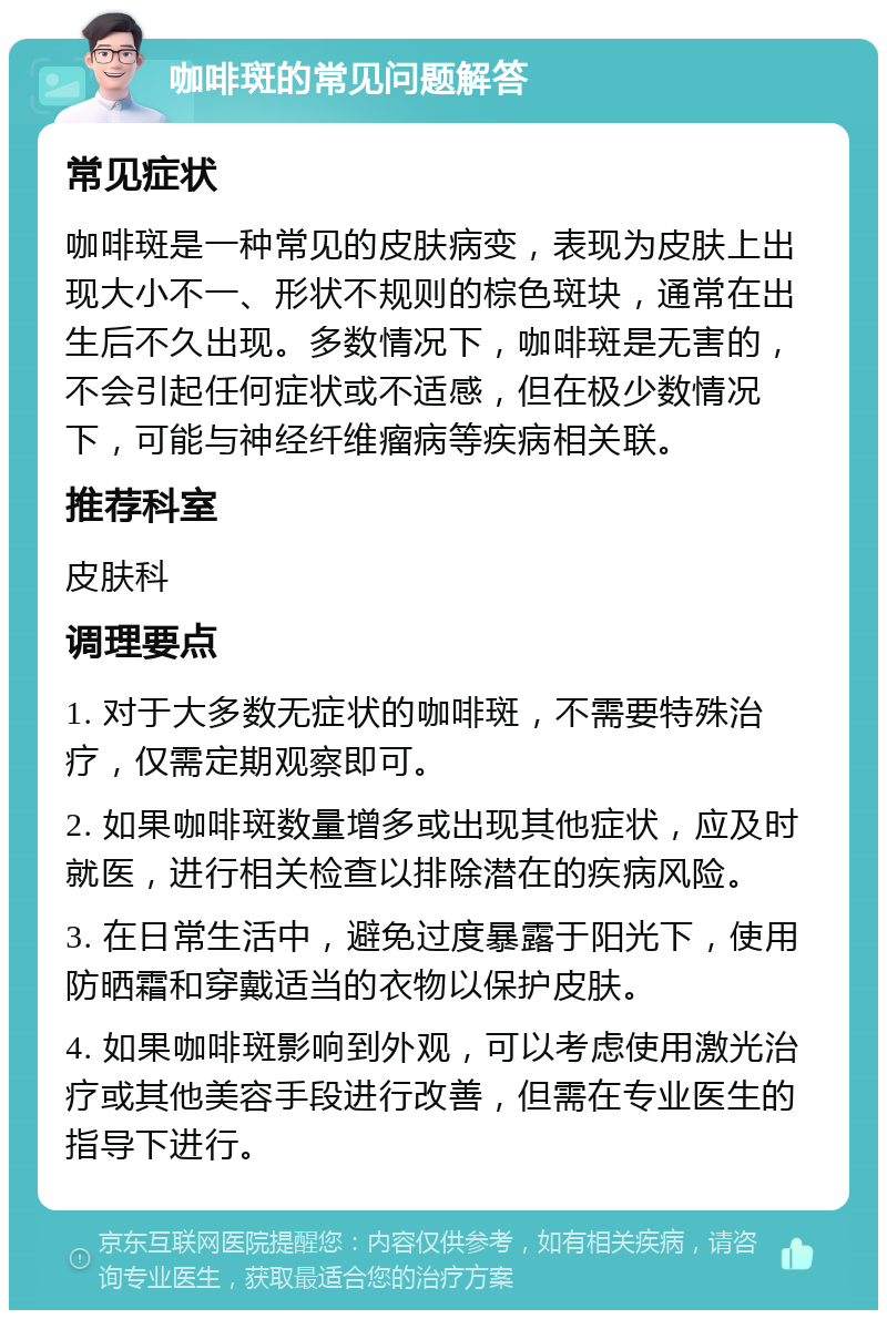 咖啡斑的常见问题解答 常见症状 咖啡斑是一种常见的皮肤病变，表现为皮肤上出现大小不一、形状不规则的棕色斑块，通常在出生后不久出现。多数情况下，咖啡斑是无害的，不会引起任何症状或不适感，但在极少数情况下，可能与神经纤维瘤病等疾病相关联。 推荐科室 皮肤科 调理要点 1. 对于大多数无症状的咖啡斑，不需要特殊治疗，仅需定期观察即可。 2. 如果咖啡斑数量增多或出现其他症状，应及时就医，进行相关检查以排除潜在的疾病风险。 3. 在日常生活中，避免过度暴露于阳光下，使用防晒霜和穿戴适当的衣物以保护皮肤。 4. 如果咖啡斑影响到外观，可以考虑使用激光治疗或其他美容手段进行改善，但需在专业医生的指导下进行。