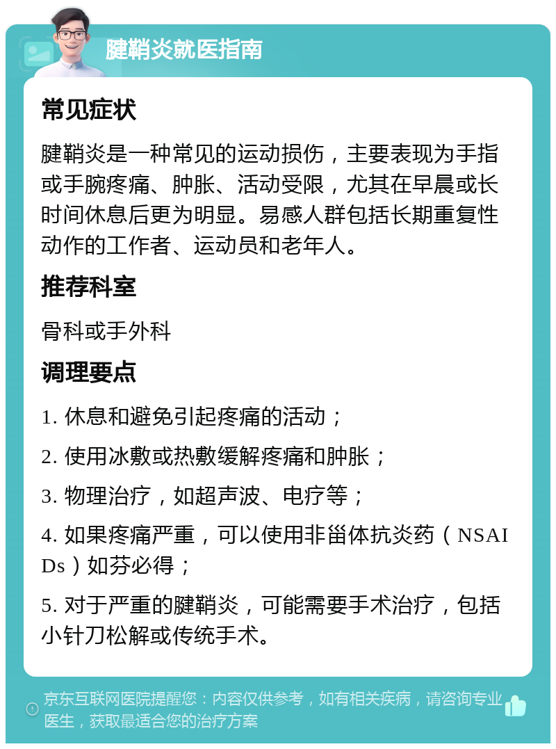 腱鞘炎就医指南 常见症状 腱鞘炎是一种常见的运动损伤，主要表现为手指或手腕疼痛、肿胀、活动受限，尤其在早晨或长时间休息后更为明显。易感人群包括长期重复性动作的工作者、运动员和老年人。 推荐科室 骨科或手外科 调理要点 1. 休息和避免引起疼痛的活动； 2. 使用冰敷或热敷缓解疼痛和肿胀； 3. 物理治疗，如超声波、电疗等； 4. 如果疼痛严重，可以使用非甾体抗炎药（NSAIDs）如芬必得； 5. 对于严重的腱鞘炎，可能需要手术治疗，包括小针刀松解或传统手术。