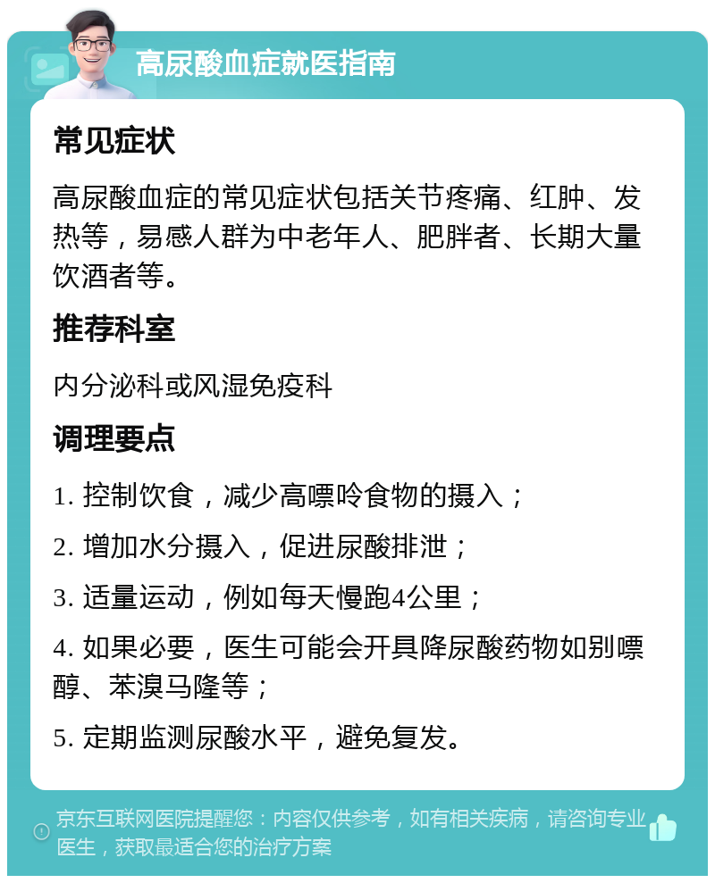 高尿酸血症就医指南 常见症状 高尿酸血症的常见症状包括关节疼痛、红肿、发热等，易感人群为中老年人、肥胖者、长期大量饮酒者等。 推荐科室 内分泌科或风湿免疫科 调理要点 1. 控制饮食，减少高嘌呤食物的摄入； 2. 增加水分摄入，促进尿酸排泄； 3. 适量运动，例如每天慢跑4公里； 4. 如果必要，医生可能会开具降尿酸药物如别嘌醇、苯溴马隆等； 5. 定期监测尿酸水平，避免复发。