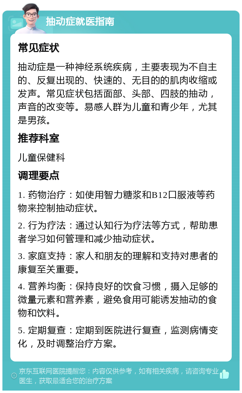 抽动症就医指南 常见症状 抽动症是一种神经系统疾病，主要表现为不自主的、反复出现的、快速的、无目的的肌肉收缩或发声。常见症状包括面部、头部、四肢的抽动，声音的改变等。易感人群为儿童和青少年，尤其是男孩。 推荐科室 儿童保健科 调理要点 1. 药物治疗：如使用智力糖浆和B12口服液等药物来控制抽动症状。 2. 行为疗法：通过认知行为疗法等方式，帮助患者学习如何管理和减少抽动症状。 3. 家庭支持：家人和朋友的理解和支持对患者的康复至关重要。 4. 营养均衡：保持良好的饮食习惯，摄入足够的微量元素和营养素，避免食用可能诱发抽动的食物和饮料。 5. 定期复查：定期到医院进行复查，监测病情变化，及时调整治疗方案。