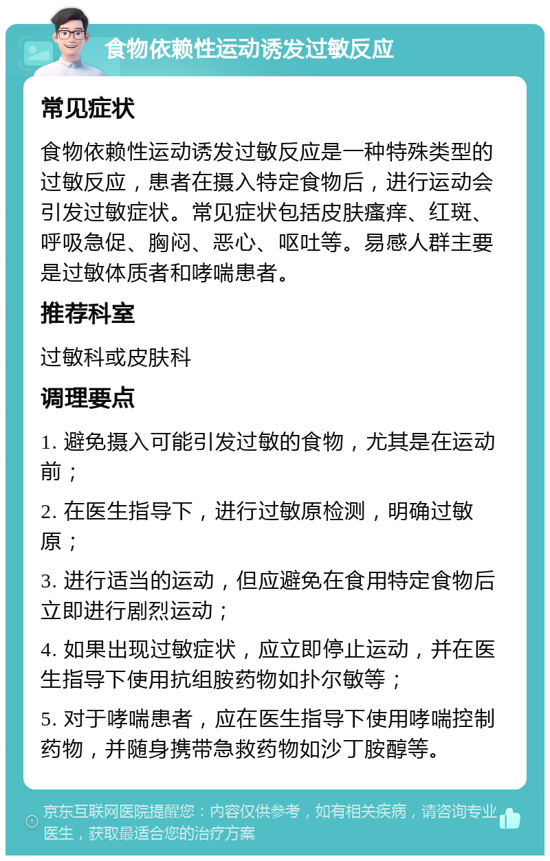 食物依赖性运动诱发过敏反应 常见症状 食物依赖性运动诱发过敏反应是一种特殊类型的过敏反应，患者在摄入特定食物后，进行运动会引发过敏症状。常见症状包括皮肤瘙痒、红斑、呼吸急促、胸闷、恶心、呕吐等。易感人群主要是过敏体质者和哮喘患者。 推荐科室 过敏科或皮肤科 调理要点 1. 避免摄入可能引发过敏的食物，尤其是在运动前； 2. 在医生指导下，进行过敏原检测，明确过敏原； 3. 进行适当的运动，但应避免在食用特定食物后立即进行剧烈运动； 4. 如果出现过敏症状，应立即停止运动，并在医生指导下使用抗组胺药物如扑尔敏等； 5. 对于哮喘患者，应在医生指导下使用哮喘控制药物，并随身携带急救药物如沙丁胺醇等。