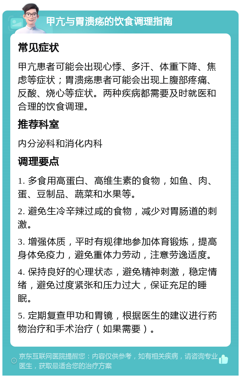 甲亢与胃溃疡的饮食调理指南 常见症状 甲亢患者可能会出现心悸、多汗、体重下降、焦虑等症状；胃溃疡患者可能会出现上腹部疼痛、反酸、烧心等症状。两种疾病都需要及时就医和合理的饮食调理。 推荐科室 内分泌科和消化内科 调理要点 1. 多食用高蛋白、高维生素的食物，如鱼、肉、蛋、豆制品、蔬菜和水果等。 2. 避免生冷辛辣过咸的食物，减少对胃肠道的刺激。 3. 增强体质，平时有规律地参加体育锻炼，提高身体免疫力，避免重体力劳动，注意劳逸适度。 4. 保持良好的心理状态，避免精神刺激，稳定情绪，避免过度紧张和压力过大，保证充足的睡眠。 5. 定期复查甲功和胃镜，根据医生的建议进行药物治疗和手术治疗（如果需要）。