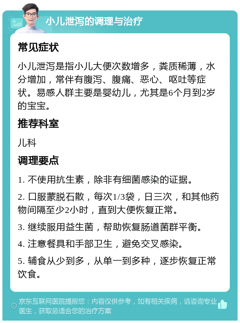 小儿泄泻的调理与治疗 常见症状 小儿泄泻是指小儿大便次数增多，粪质稀薄，水分增加，常伴有腹泻、腹痛、恶心、呕吐等症状。易感人群主要是婴幼儿，尤其是6个月到2岁的宝宝。 推荐科室 儿科 调理要点 1. 不使用抗生素，除非有细菌感染的证据。 2. 口服蒙脱石散，每次1/3袋，日三次，和其他药物间隔至少2小时，直到大便恢复正常。 3. 继续服用益生菌，帮助恢复肠道菌群平衡。 4. 注意餐具和手部卫生，避免交叉感染。 5. 辅食从少到多，从单一到多种，逐步恢复正常饮食。