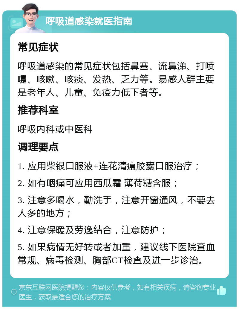 呼吸道感染就医指南 常见症状 呼吸道感染的常见症状包括鼻塞、流鼻涕、打喷嚏、咳嗽、咳痰、发热、乏力等。易感人群主要是老年人、儿童、免疫力低下者等。 推荐科室 呼吸内科或中医科 调理要点 1. 应用柴银口服液+连花清瘟胶囊口服治疗； 2. 如有咽痛可应用西瓜霜 薄荷糖含服； 3. 注意多喝水，勤洗手，注意开窗通风，不要去人多的地方； 4. 注意保暖及劳逸结合，注意防护； 5. 如果病情无好转或者加重，建议线下医院查血常规、病毒检测、胸部CT检查及进一步诊治。