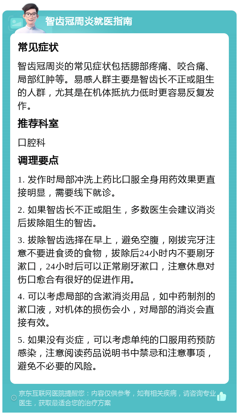 智齿冠周炎就医指南 常见症状 智齿冠周炎的常见症状包括腮部疼痛、咬合痛、局部红肿等。易感人群主要是智齿长不正或阻生的人群，尤其是在机体抵抗力低时更容易反复发作。 推荐科室 口腔科 调理要点 1. 发作时局部冲洗上药比口服全身用药效果更直接明显，需要线下就诊。 2. 如果智齿长不正或阻生，多数医生会建议消炎后拔除阻生的智齿。 3. 拔除智齿选择在早上，避免空腹，刚拔完牙注意不要进食烫的食物，拔除后24小时内不要刷牙漱口，24小时后可以正常刷牙漱口，注意休息对伤口愈合有很好的促进作用。 4. 可以考虑局部的含漱消炎用品，如中药制剂的漱口液，对机体的损伤会小，对局部的消炎会直接有效。 5. 如果没有炎症，可以考虑单纯的口服用药预防感染，注意阅读药品说明书中禁忌和注意事项，避免不必要的风险。