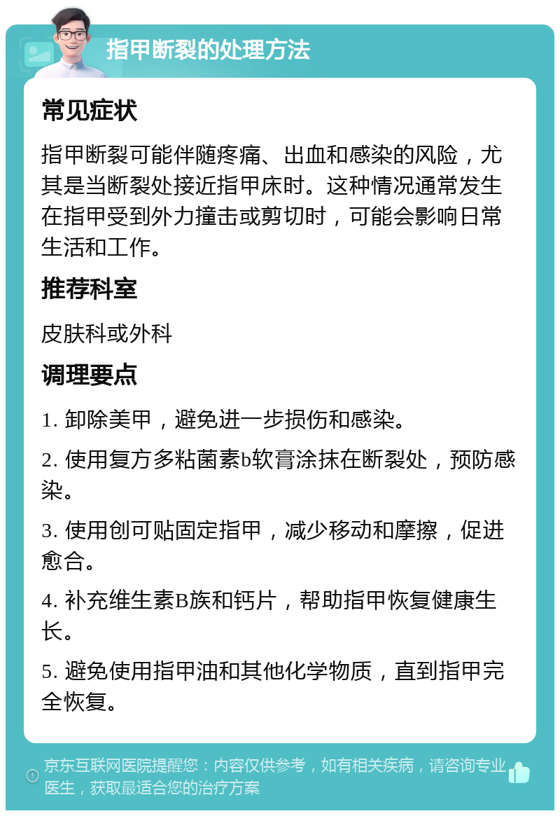 指甲断裂的处理方法 常见症状 指甲断裂可能伴随疼痛、出血和感染的风险，尤其是当断裂处接近指甲床时。这种情况通常发生在指甲受到外力撞击或剪切时，可能会影响日常生活和工作。 推荐科室 皮肤科或外科 调理要点 1. 卸除美甲，避免进一步损伤和感染。 2. 使用复方多粘菌素b软膏涂抹在断裂处，预防感染。 3. 使用创可贴固定指甲，减少移动和摩擦，促进愈合。 4. 补充维生素B族和钙片，帮助指甲恢复健康生长。 5. 避免使用指甲油和其他化学物质，直到指甲完全恢复。