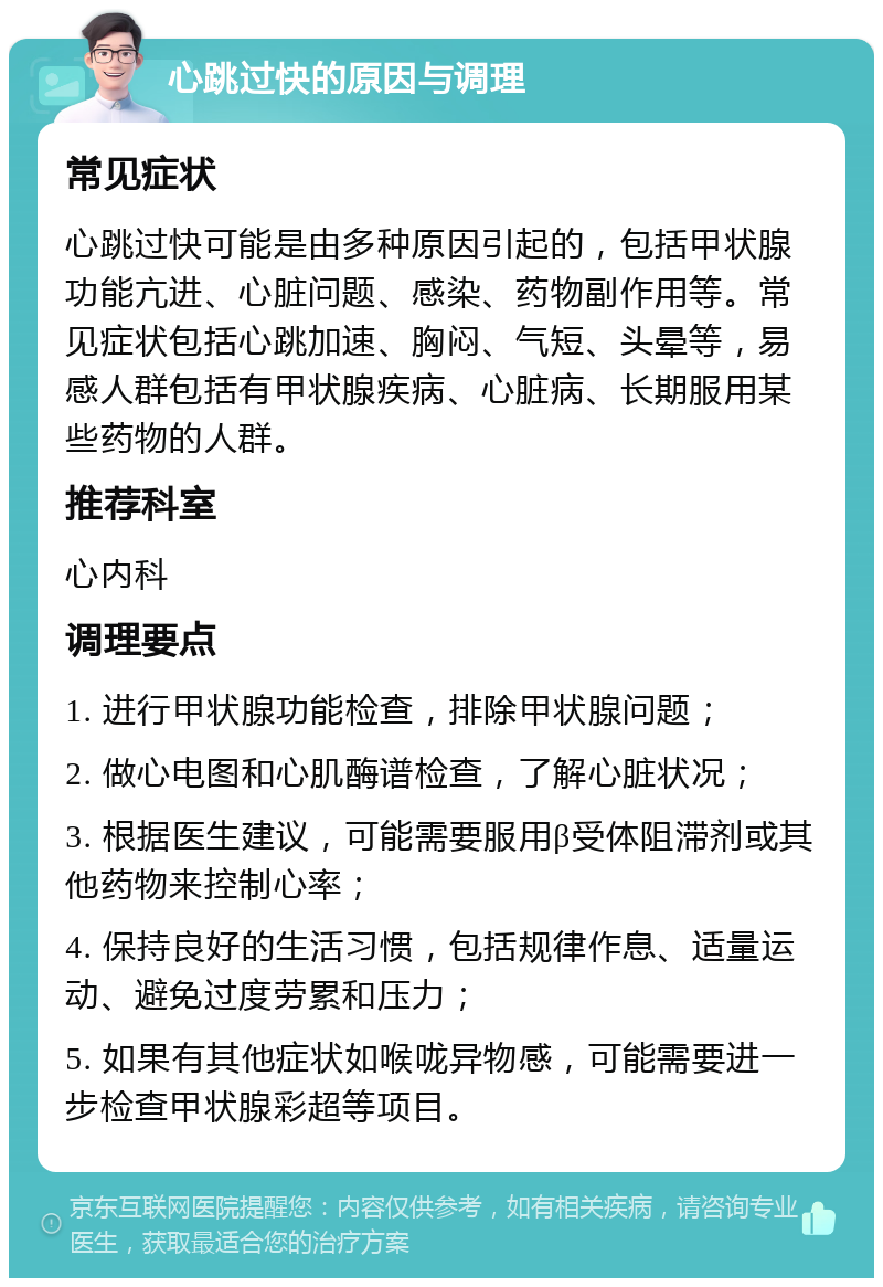 心跳过快的原因与调理 常见症状 心跳过快可能是由多种原因引起的，包括甲状腺功能亢进、心脏问题、感染、药物副作用等。常见症状包括心跳加速、胸闷、气短、头晕等，易感人群包括有甲状腺疾病、心脏病、长期服用某些药物的人群。 推荐科室 心内科 调理要点 1. 进行甲状腺功能检查，排除甲状腺问题； 2. 做心电图和心肌酶谱检查，了解心脏状况； 3. 根据医生建议，可能需要服用β受体阻滞剂或其他药物来控制心率； 4. 保持良好的生活习惯，包括规律作息、适量运动、避免过度劳累和压力； 5. 如果有其他症状如喉咙异物感，可能需要进一步检查甲状腺彩超等项目。