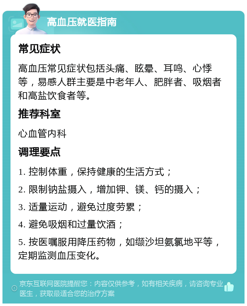 高血压就医指南 常见症状 高血压常见症状包括头痛、眩晕、耳鸣、心悸等，易感人群主要是中老年人、肥胖者、吸烟者和高盐饮食者等。 推荐科室 心血管内科 调理要点 1. 控制体重，保持健康的生活方式； 2. 限制钠盐摄入，增加钾、镁、钙的摄入； 3. 适量运动，避免过度劳累； 4. 避免吸烟和过量饮酒； 5. 按医嘱服用降压药物，如缬沙坦氨氯地平等，定期监测血压变化。