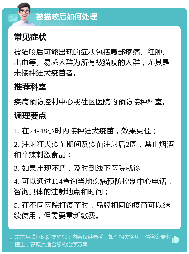 被猫咬后如何处理 常见症状 被猫咬后可能出现的症状包括局部疼痛、红肿、出血等。易感人群为所有被猫咬的人群，尤其是未接种狂犬疫苗者。 推荐科室 疾病预防控制中心或社区医院的预防接种科室。 调理要点 1. 在24-48小时内接种狂犬疫苗，效果更佳； 2. 注射狂犬疫苗期间及疫苗注射后2周，禁止烟酒和辛辣刺激食品； 3. 如果出现不适，及时到线下医院就诊； 4. 可以通过114查询当地疾病预防控制中心电话，咨询具体的注射地点和时间； 5. 在不同医院打疫苗时，品牌相同的疫苗可以继续使用，但需要重新缴费。