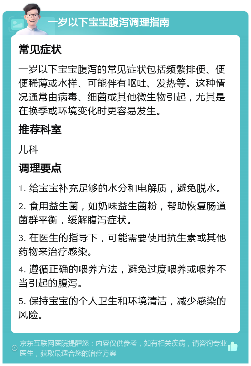 一岁以下宝宝腹泻调理指南 常见症状 一岁以下宝宝腹泻的常见症状包括频繁排便、便便稀薄或水样、可能伴有呕吐、发热等。这种情况通常由病毒、细菌或其他微生物引起，尤其是在换季或环境变化时更容易发生。 推荐科室 儿科 调理要点 1. 给宝宝补充足够的水分和电解质，避免脱水。 2. 食用益生菌，如奶味益生菌粉，帮助恢复肠道菌群平衡，缓解腹泻症状。 3. 在医生的指导下，可能需要使用抗生素或其他药物来治疗感染。 4. 遵循正确的喂养方法，避免过度喂养或喂养不当引起的腹泻。 5. 保持宝宝的个人卫生和环境清洁，减少感染的风险。