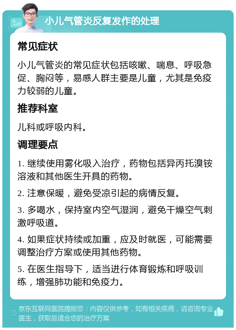 小儿气管炎反复发作的处理 常见症状 小儿气管炎的常见症状包括咳嗽、喘息、呼吸急促、胸闷等，易感人群主要是儿童，尤其是免疫力较弱的儿童。 推荐科室 儿科或呼吸内科。 调理要点 1. 继续使用雾化吸入治疗，药物包括异丙托溴铵溶液和其他医生开具的药物。 2. 注意保暖，避免受凉引起的病情反复。 3. 多喝水，保持室内空气湿润，避免干燥空气刺激呼吸道。 4. 如果症状持续或加重，应及时就医，可能需要调整治疗方案或使用其他药物。 5. 在医生指导下，适当进行体育锻炼和呼吸训练，增强肺功能和免疫力。