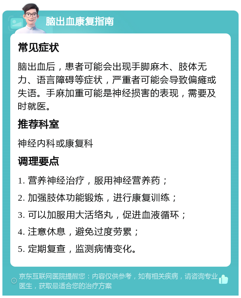 脑出血康复指南 常见症状 脑出血后，患者可能会出现手脚麻木、肢体无力、语言障碍等症状，严重者可能会导致偏瘫或失语。手麻加重可能是神经损害的表现，需要及时就医。 推荐科室 神经内科或康复科 调理要点 1. 营养神经治疗，服用神经营养药； 2. 加强肢体功能锻炼，进行康复训练； 3. 可以加服用大活络丸，促进血液循环； 4. 注意休息，避免过度劳累； 5. 定期复查，监测病情变化。