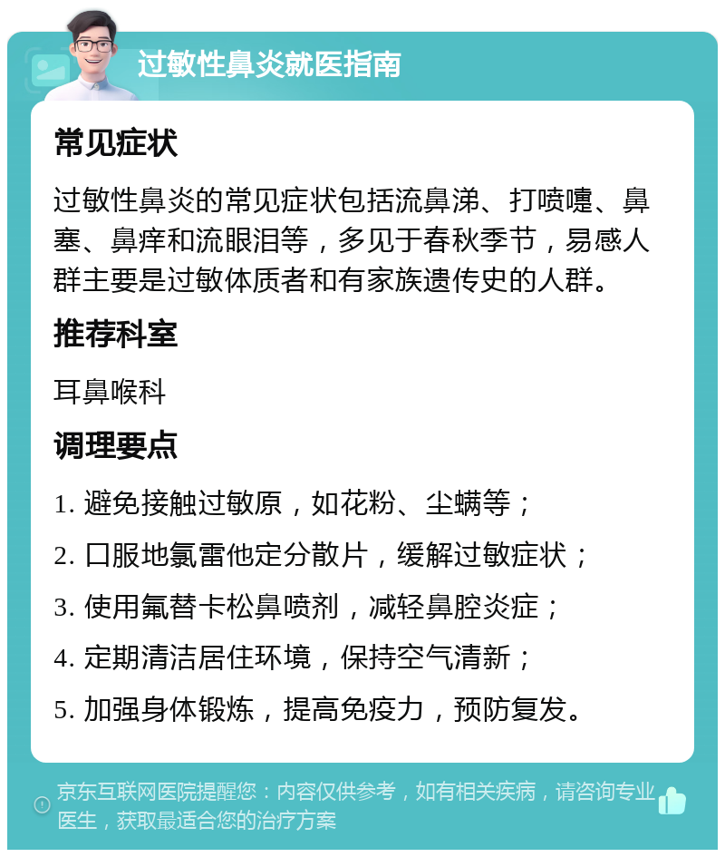 过敏性鼻炎就医指南 常见症状 过敏性鼻炎的常见症状包括流鼻涕、打喷嚏、鼻塞、鼻痒和流眼泪等，多见于春秋季节，易感人群主要是过敏体质者和有家族遗传史的人群。 推荐科室 耳鼻喉科 调理要点 1. 避免接触过敏原，如花粉、尘螨等； 2. 口服地氯雷他定分散片，缓解过敏症状； 3. 使用氟替卡松鼻喷剂，减轻鼻腔炎症； 4. 定期清洁居住环境，保持空气清新； 5. 加强身体锻炼，提高免疫力，预防复发。