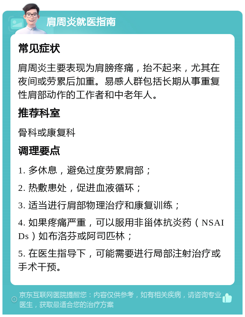 肩周炎就医指南 常见症状 肩周炎主要表现为肩膀疼痛，抬不起来，尤其在夜间或劳累后加重。易感人群包括长期从事重复性肩部动作的工作者和中老年人。 推荐科室 骨科或康复科 调理要点 1. 多休息，避免过度劳累肩部； 2. 热敷患处，促进血液循环； 3. 适当进行肩部物理治疗和康复训练； 4. 如果疼痛严重，可以服用非甾体抗炎药（NSAIDs）如布洛芬或阿司匹林； 5. 在医生指导下，可能需要进行局部注射治疗或手术干预。