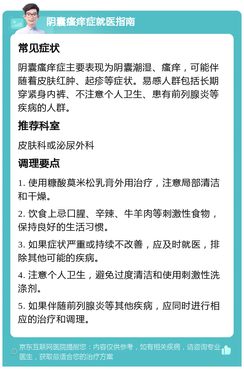 阴囊瘙痒症就医指南 常见症状 阴囊瘙痒症主要表现为阴囊潮湿、瘙痒，可能伴随着皮肤红肿、起疹等症状。易感人群包括长期穿紧身内裤、不注意个人卫生、患有前列腺炎等疾病的人群。 推荐科室 皮肤科或泌尿外科 调理要点 1. 使用糠酸莫米松乳膏外用治疗，注意局部清洁和干燥。 2. 饮食上忌口腥、辛辣、牛羊肉等刺激性食物，保持良好的生活习惯。 3. 如果症状严重或持续不改善，应及时就医，排除其他可能的疾病。 4. 注意个人卫生，避免过度清洁和使用刺激性洗涤剂。 5. 如果伴随前列腺炎等其他疾病，应同时进行相应的治疗和调理。