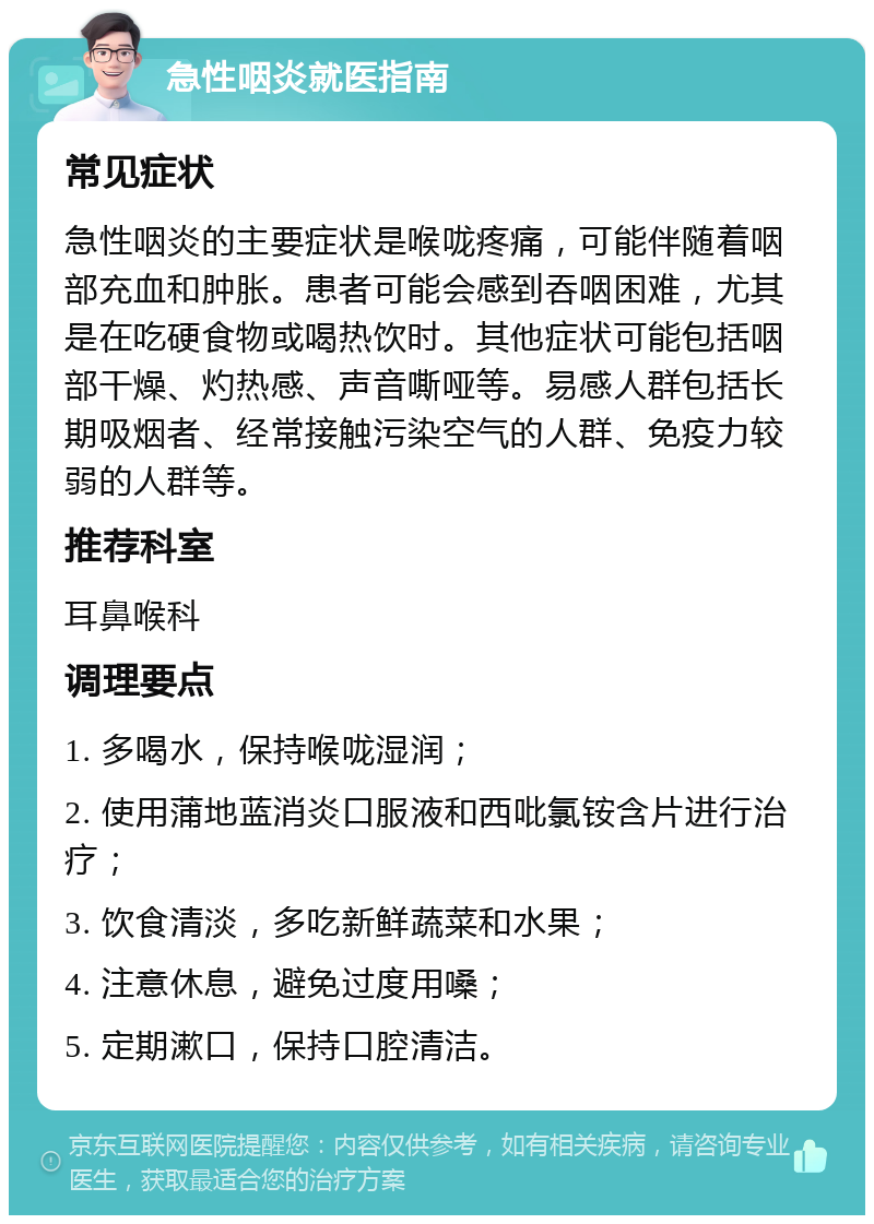 急性咽炎就医指南 常见症状 急性咽炎的主要症状是喉咙疼痛，可能伴随着咽部充血和肿胀。患者可能会感到吞咽困难，尤其是在吃硬食物或喝热饮时。其他症状可能包括咽部干燥、灼热感、声音嘶哑等。易感人群包括长期吸烟者、经常接触污染空气的人群、免疫力较弱的人群等。 推荐科室 耳鼻喉科 调理要点 1. 多喝水，保持喉咙湿润； 2. 使用蒲地蓝消炎口服液和西吡氯铵含片进行治疗； 3. 饮食清淡，多吃新鲜蔬菜和水果； 4. 注意休息，避免过度用嗓； 5. 定期漱口，保持口腔清洁。