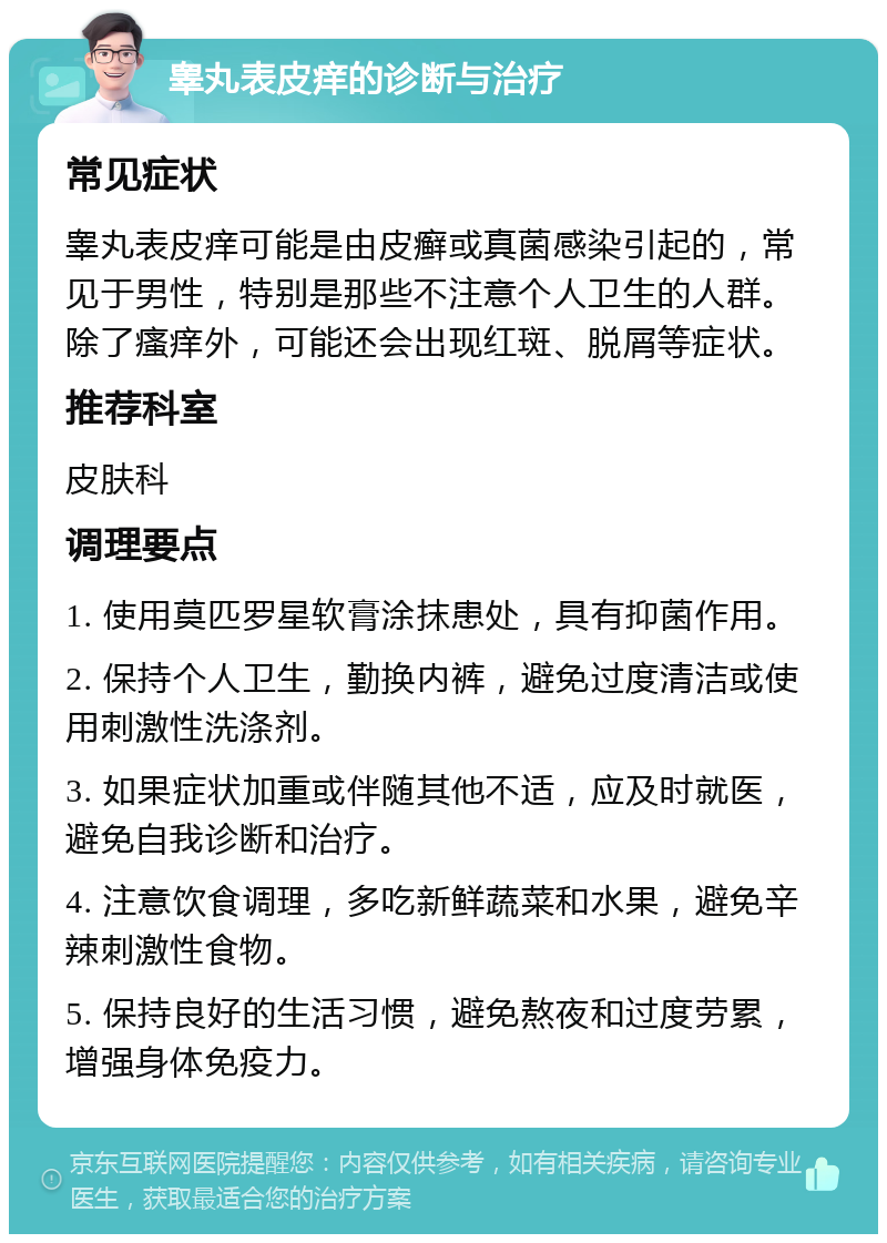 睾丸表皮痒的诊断与治疗 常见症状 睾丸表皮痒可能是由皮癣或真菌感染引起的，常见于男性，特别是那些不注意个人卫生的人群。除了瘙痒外，可能还会出现红斑、脱屑等症状。 推荐科室 皮肤科 调理要点 1. 使用莫匹罗星软膏涂抹患处，具有抑菌作用。 2. 保持个人卫生，勤换内裤，避免过度清洁或使用刺激性洗涤剂。 3. 如果症状加重或伴随其他不适，应及时就医，避免自我诊断和治疗。 4. 注意饮食调理，多吃新鲜蔬菜和水果，避免辛辣刺激性食物。 5. 保持良好的生活习惯，避免熬夜和过度劳累，增强身体免疫力。