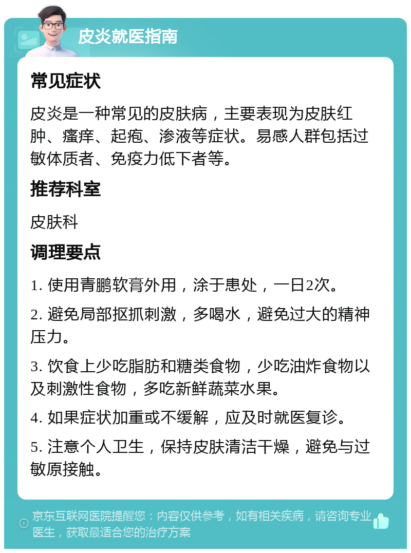 皮炎就医指南 常见症状 皮炎是一种常见的皮肤病，主要表现为皮肤红肿、瘙痒、起疱、渗液等症状。易感人群包括过敏体质者、免疫力低下者等。 推荐科室 皮肤科 调理要点 1. 使用青鹏软膏外用，涂于患处，一日2次。 2. 避免局部抠抓刺激，多喝水，避免过大的精神压力。 3. 饮食上少吃脂肪和糖类食物，少吃油炸食物以及刺激性食物，多吃新鲜蔬菜水果。 4. 如果症状加重或不缓解，应及时就医复诊。 5. 注意个人卫生，保持皮肤清洁干燥，避免与过敏原接触。