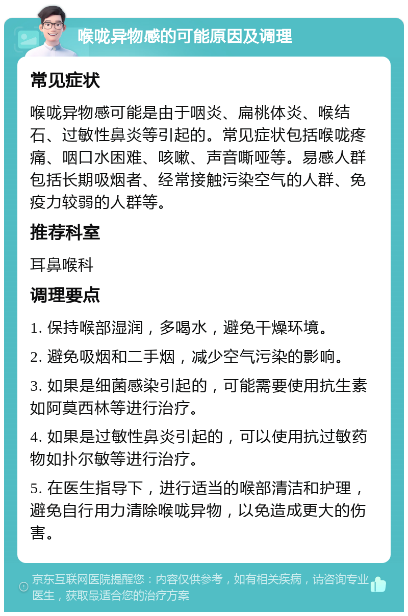 喉咙异物感的可能原因及调理 常见症状 喉咙异物感可能是由于咽炎、扁桃体炎、喉结石、过敏性鼻炎等引起的。常见症状包括喉咙疼痛、咽口水困难、咳嗽、声音嘶哑等。易感人群包括长期吸烟者、经常接触污染空气的人群、免疫力较弱的人群等。 推荐科室 耳鼻喉科 调理要点 1. 保持喉部湿润，多喝水，避免干燥环境。 2. 避免吸烟和二手烟，减少空气污染的影响。 3. 如果是细菌感染引起的，可能需要使用抗生素如阿莫西林等进行治疗。 4. 如果是过敏性鼻炎引起的，可以使用抗过敏药物如扑尔敏等进行治疗。 5. 在医生指导下，进行适当的喉部清洁和护理，避免自行用力清除喉咙异物，以免造成更大的伤害。