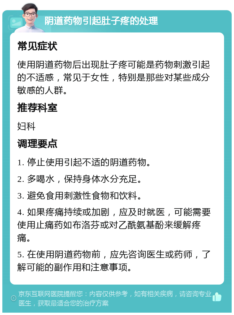 阴道药物引起肚子疼的处理 常见症状 使用阴道药物后出现肚子疼可能是药物刺激引起的不适感，常见于女性，特别是那些对某些成分敏感的人群。 推荐科室 妇科 调理要点 1. 停止使用引起不适的阴道药物。 2. 多喝水，保持身体水分充足。 3. 避免食用刺激性食物和饮料。 4. 如果疼痛持续或加剧，应及时就医，可能需要使用止痛药如布洛芬或对乙酰氨基酚来缓解疼痛。 5. 在使用阴道药物前，应先咨询医生或药师，了解可能的副作用和注意事项。