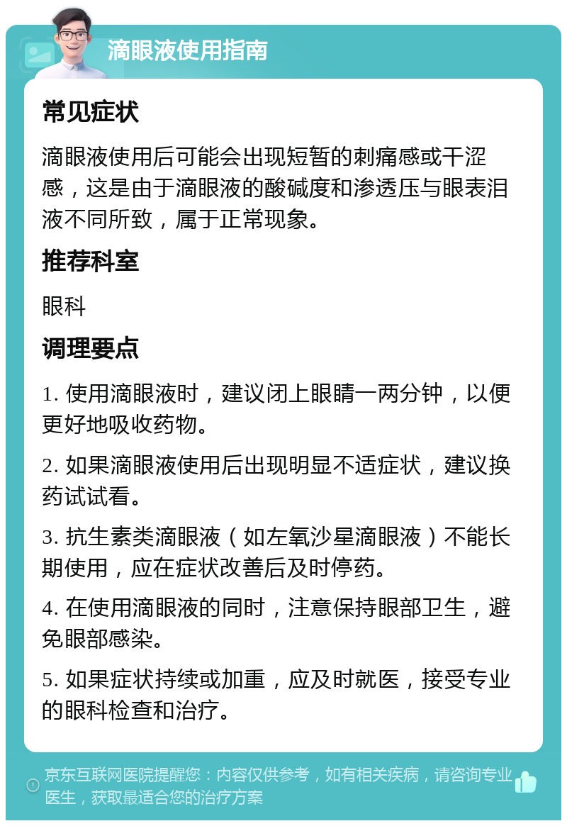 滴眼液使用指南 常见症状 滴眼液使用后可能会出现短暂的刺痛感或干涩感，这是由于滴眼液的酸碱度和渗透压与眼表泪液不同所致，属于正常现象。 推荐科室 眼科 调理要点 1. 使用滴眼液时，建议闭上眼睛一两分钟，以便更好地吸收药物。 2. 如果滴眼液使用后出现明显不适症状，建议换药试试看。 3. 抗生素类滴眼液（如左氧沙星滴眼液）不能长期使用，应在症状改善后及时停药。 4. 在使用滴眼液的同时，注意保持眼部卫生，避免眼部感染。 5. 如果症状持续或加重，应及时就医，接受专业的眼科检查和治疗。