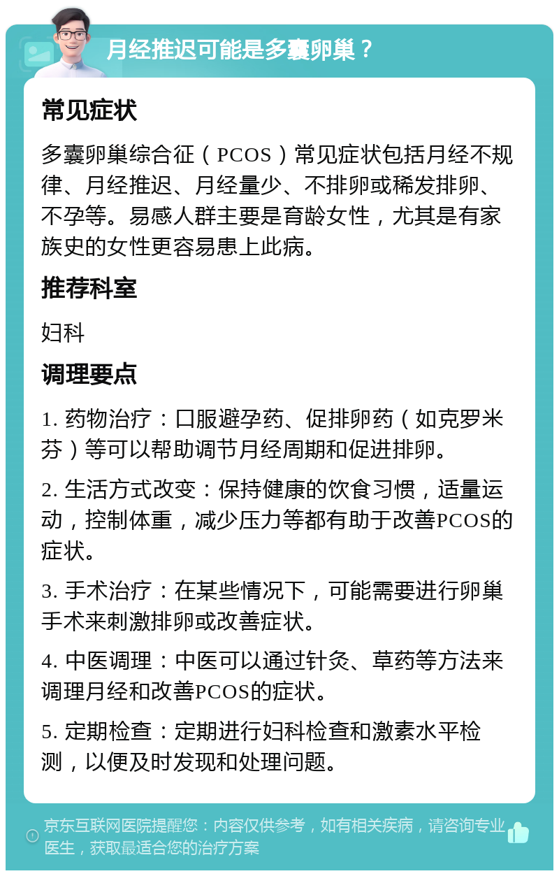 月经推迟可能是多囊卵巢？ 常见症状 多囊卵巢综合征（PCOS）常见症状包括月经不规律、月经推迟、月经量少、不排卵或稀发排卵、不孕等。易感人群主要是育龄女性，尤其是有家族史的女性更容易患上此病。 推荐科室 妇科 调理要点 1. 药物治疗：口服避孕药、促排卵药（如克罗米芬）等可以帮助调节月经周期和促进排卵。 2. 生活方式改变：保持健康的饮食习惯，适量运动，控制体重，减少压力等都有助于改善PCOS的症状。 3. 手术治疗：在某些情况下，可能需要进行卵巢手术来刺激排卵或改善症状。 4. 中医调理：中医可以通过针灸、草药等方法来调理月经和改善PCOS的症状。 5. 定期检查：定期进行妇科检查和激素水平检测，以便及时发现和处理问题。